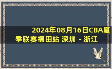 2024年08月16日CBA夏季联赛福田站 深圳 - 浙江 全场录像